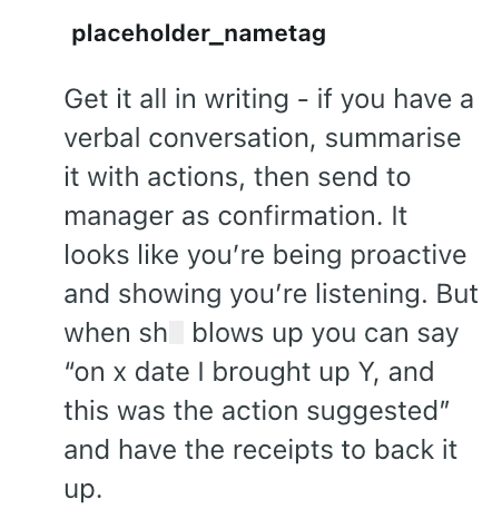 placeholder_nametag Get it all in writing - if you have a verbal conversation, summarise it with actions, then send to manager as confirmation. It looks like you're being proactive and showing you're listening. But when sh blows up you can say "on x date I brought up Y, and this was the action suggested" and have the receipts to back it up.