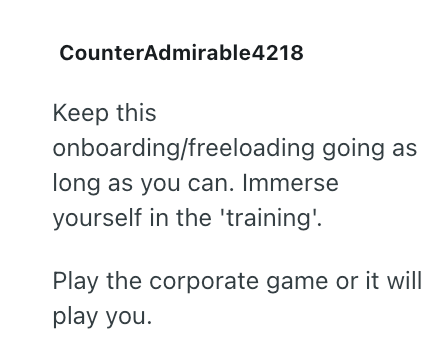 CounterAdmirable4218 Keep this onboarding/freeloading going as long as you can. Immerse yourself in the 'training'. Play the corporate game or it will play you.