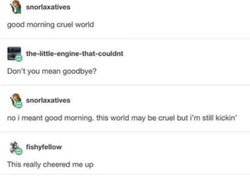 snorlaxatives good morning cruel world the-little-engine-that-couldnt Don't you mean goodbye? snorlaxatives no i meant good morning. this world may be cruel but i'm still kickin' fishyfellow This really cheered me up