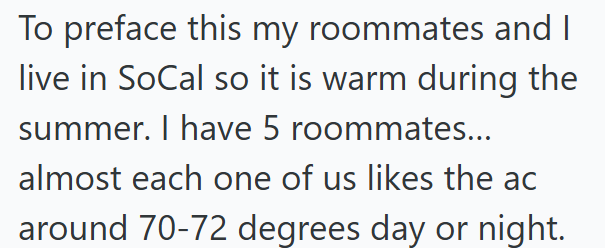 To preface this my roommates and I live in SoCal so it is warm during the summer. I have 5 roommates... almost each one of us likes the ac around 70-72 degrees day or night.