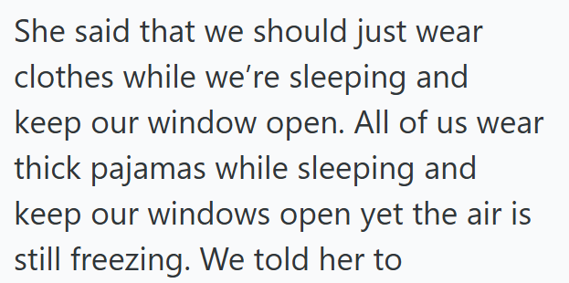 She said that we should just wear clothes while we're sleeping and keep our window open. All of us wear thick pajamas while sleeping and keep our windows open yet the air is still freezing. We told her to