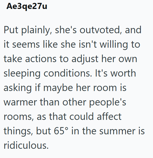 Ae3qe27u Put plainly, she's outvoted, and it seems like she isn't willing to take actions to adjust her own sleeping conditions. It's worth asking if maybe her room is warmer than other people's rooms, as that could affect things, but 65° in the summer is ridiculous.