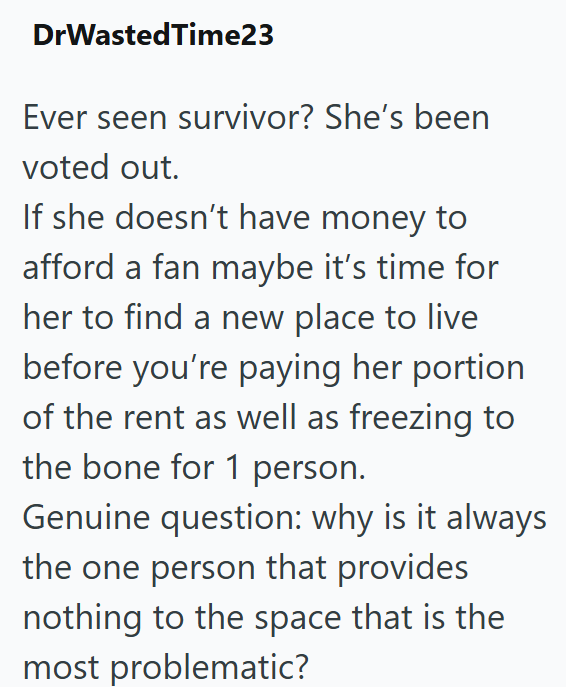 DrWastedTime23 Ever seen survivor? She's been voted out. If she doesn't have money to afford a fan maybe it's time for her to find a new place to live before you're paying her portion of the rent as well as freezing to the bone for 1 person. Genuine question: why is it always the one person that provides nothing to the space that is the most problematic?