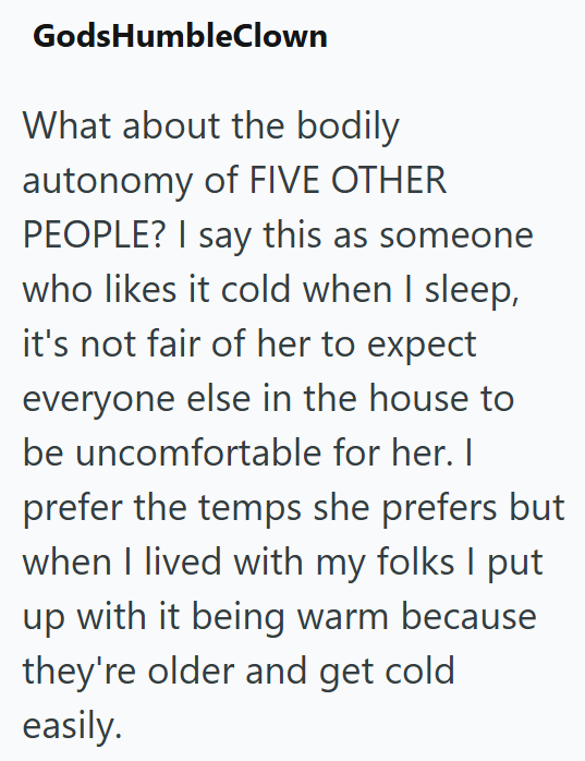 GodsHumbleClown What about the bodily autonomy of FIVE OTHER PEOPLE? I say this as someone who likes it cold when I sleep, it's not fair of her to expect everyone else in the house to be uncomfortable for her. I prefer the temps she prefers but when I lived with my folks I put up with it being warm because they're older and get cold easily.