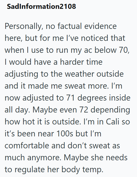 SadInformation2108 Personally, no factual evidence here, but for me I've noticed that when I use to run my ac below 70, I would have a harder time adjusting to the weather outside and it made me sweat more. I'm now adjusted to 71 degrees inside all day. Maybe even 72 depending how hot it is outside. I'm in Cali so it's been near 100s but I'm comfortable and don't sweat as much anymore. Maybe she needs to regulate her body temp.