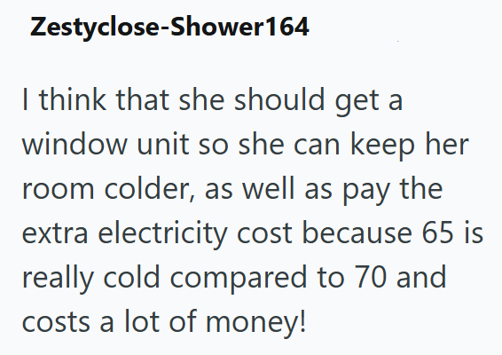 Zestyclose-Shower164 I think that she should get a window unit so she can keep her room colder, as well as pay the extra electricity cost because 65 is really cold compared to 70 and costs a lot of money!