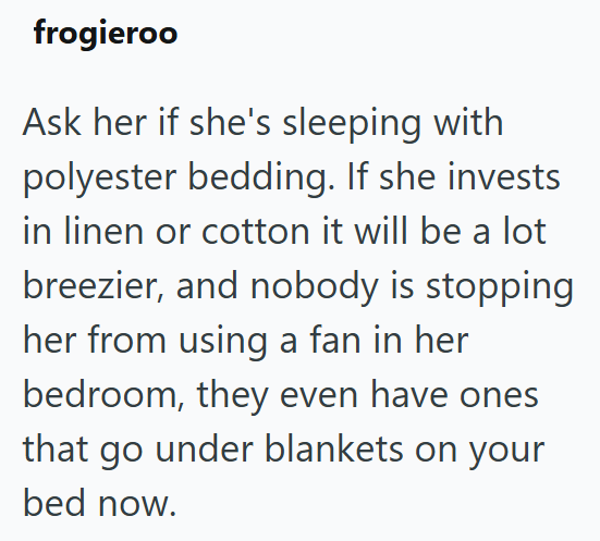 frogieroo Ask her if she's sleeping with polyester bedding. If she invests in linen or cotton it will be a lot breezier, and nobody is stopping her from using a fan in her bedroom, they even have ones that go under blankets on your bed now.