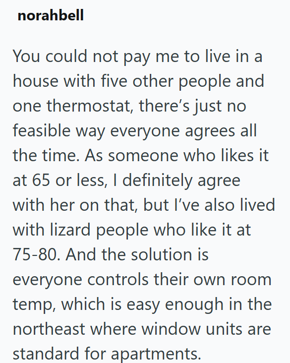 norahbell You could not pay me to live in a house with five other people and one thermostat, there's just no feasible way everyone agrees all the time. As someone who likes it at 65 or less, I definitely agree with her on that, but I've also lived with lizard people who like it at 75-80. And the solution is everyone controls their own room temp, which is easy enough in the northeast where window units are standard for apartments.