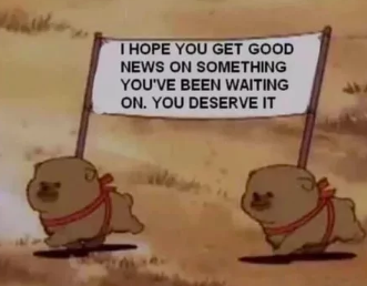 I HOPE YOU GET GOOD NEWS ON SOMETHING YOU'VE BEEN WAITING ON. YOU DESERVE IT