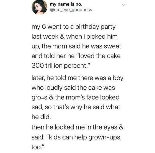my name is no. @om_eye_goodness my 6 went to a birthday party last week & when i picked him up, the mom said he was sweet and told her he "loved the cake 300 trillion percent." later, he told me there was a boy who loudly said the cake was gros & the mom's face looked sad, so that's why he said what he did. then he looked me in the eyes & said, "kids can help grown-ups, too."