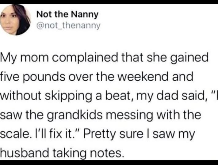 Not the Nanny @not_thenanny My mom complained that she gained five pounds over the weekend and without skipping a beat, my dad said, "I saw the grandkids messing with the scale. I'll fix it." Pretty sure I saw my husband taking notes.