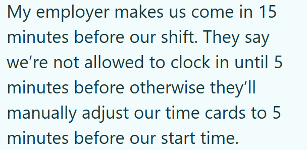 My employer makes us come in 15 minutes before our shift. They say we're not allowed to clock in until 5 minutes before otherwise they'll manually adjust our time cards to 5 minutes before our start time.