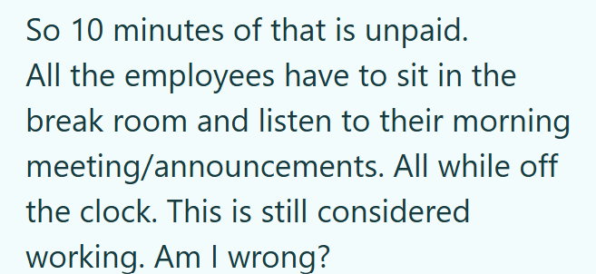 So 10 minutes of that is unpaid. All the employees have to sit in the break room and listen to their morning meeting/announcements. All while off the clock. This is still considered working. Am I wrong?