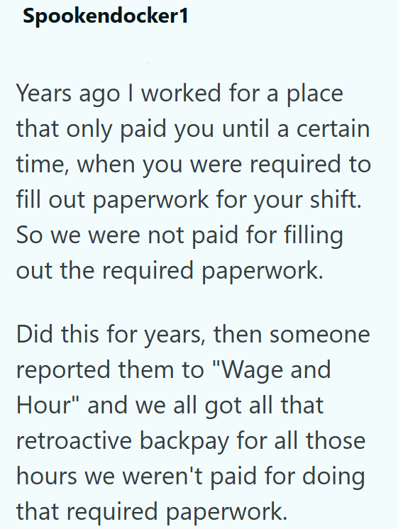 Spookendocker1 Years ago I worked for a place that only paid you until a certain time, when you were required to fill out paperwork for your shift. So we were not paid for filling out the required paperwork. Did this for years, then someone reported them to "Wage and Hour" and we all got all that retroactive backpay for all those hours we weren't paid for doing that required paperwork.