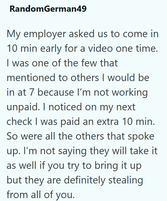 RandomGerman49 My employer asked us to come in 10 min early for a video one time. I was one of the few that mentioned to others I would be in at 7 because I'm not working unpaid. I noticed on my next check I was paid an extra 10 min. So were all the others that spoke up. I'm not saying they will take it as well if you try to bring it up but they are definitely stealing from all of you.