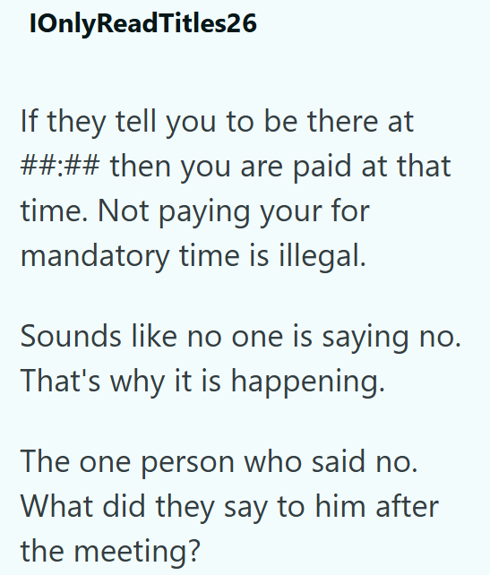 IOnly ReadTitles26 If they tell you to be there at ##:## then you are paid at that time. Not paying your for mandatory time is illegal. Sounds like no one is saying no. That's why it is happening. The one person who said no. What did they say to him after the meeting?
