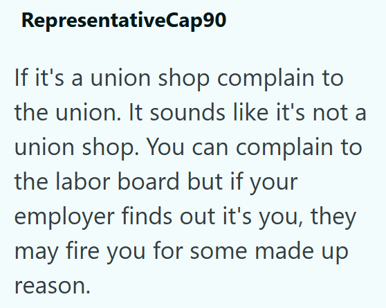 RepresentativeCap90 If it's a union shop complain to the union. It sounds like it's not a union shop. You can complain to the labor board but if your employer finds out it's you, they may fire you for some made up reason.