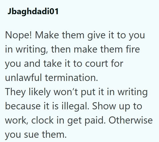 Jbaghdadi01 Nope! Make them give it to you in writing, then make them fire you and take it to court for unlawful termination. They likely won't put it in writing because it is illegal. Show up to work, clock in get paid. Otherwise you sue them.