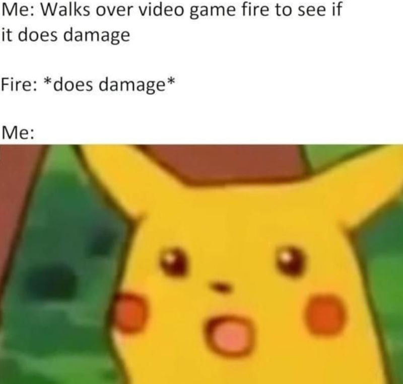 Me: Walks over video game fire to see if it does damage Fire: *does damage* Me:
