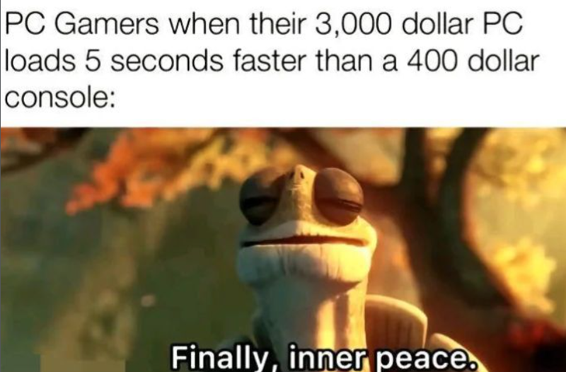 PC Gamers when their 3,000 dollar PC loads 5 seconds faster than a 400 dollar console: Finally, inner peace.