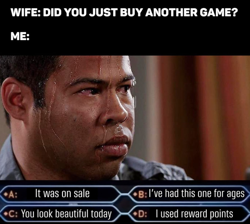 WIFE: DID YOU JUST BUY ANOTHER GAME? ME: A: It was on sale B: I've had this one for ages C: You look beautiful today D: I used reward points