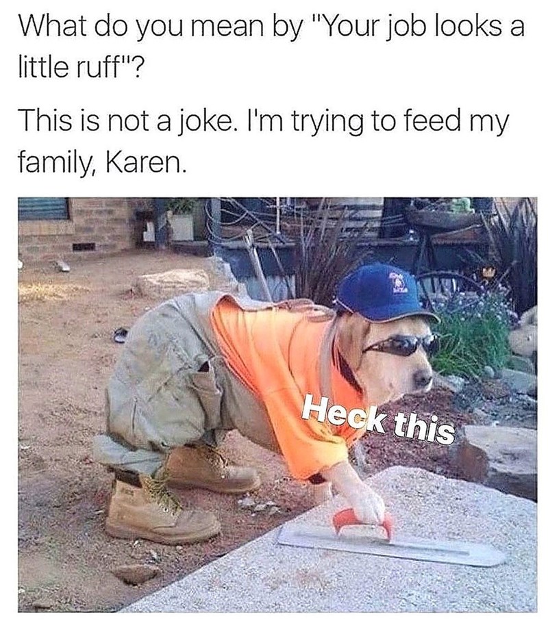 What do you mean by "Your job looks a little ruff"? This is not a joke. I'm trying to feed my family, Karen. Heck this