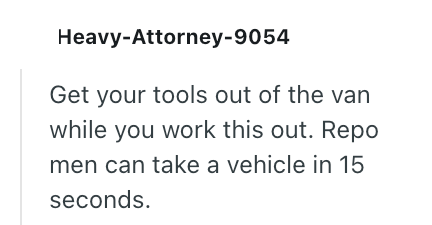 Heavy-Attorney-9054 Get your tools out of the van while you work this out. Repo men can take a vehicle in 15 seconds.