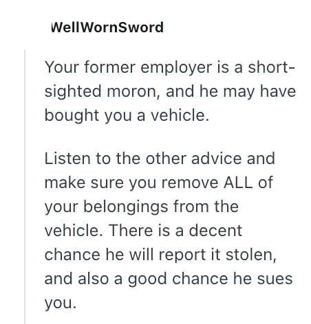 WellWornSword Your former employer is a short- sighted moron, and he may have bought you a vehicle. Listen to the other advice and make sure you remove ALL of your belongings from the vehicle. There is a decent chance he will report it stolen, and also a good chance he sues you.