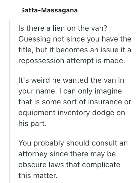 Satta-Massagana Is there a lien on the van? Guessing not since you have the title, but it becomes an issue if a repossession attempt is made. It's weird he wanted the van in your name. I can only imagine that is some sort of insurance or equipment inventory dodge on his part. You probably should consult an attorney since there may be obscure laws that complicate this matter.