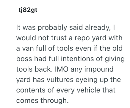 tj82gt It was probably said already, I would not trust a repo yard with a van full of tools even if the old boss had full intentions of giving tools back. IMO any impound yard has vultures eyeing up the contents of every vehicle that comes through.