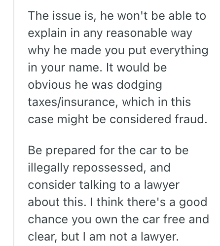 The issue is, he won't be able to explain in any reasonable way why he made you put everything in your name. It would be obvious he was dodging taxes/insurance, which in this case might be considered fraud. Be prepared for the car to be illegally repossessed, and consider talking to a lawyer about this. I think there's a good chance you own the car free and clear, but I am not a lawyer.