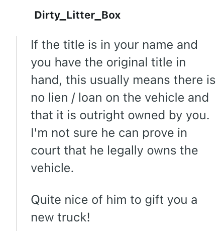 Dirty_Litter Box If the title is in your name and you have the original title in hand, this usually means there is no lien/loan on the vehicle and that it is outright owned by you. I'm not sure he can prove in court that he legally owns the vehicle. Quite nice of him to gift you a new truck!