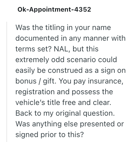 Ok-Appointment-4352 Was the titling in your name documented in any manner with terms set? NAL, but this extremely odd scenario could easily be construed as a sign on bonus/gift. You pay insurance, registration and possess the vehicle's title free and clear. Back to my original question. Was anything else presented or signed prior to this?