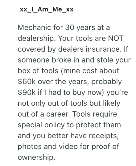 xx_I_AM_Me_xx Mechanic for 30 years at a dealership. Your tools are NOT covered by dealers insurance. If someone broke in and stole your box of tools (mine cost about $60k over the years, probably $90k if I had to buy now) you're not only out of tools but likely out of a career. Tools require special policy to protect them and you better have receipts, photos and video for proof of ownership.