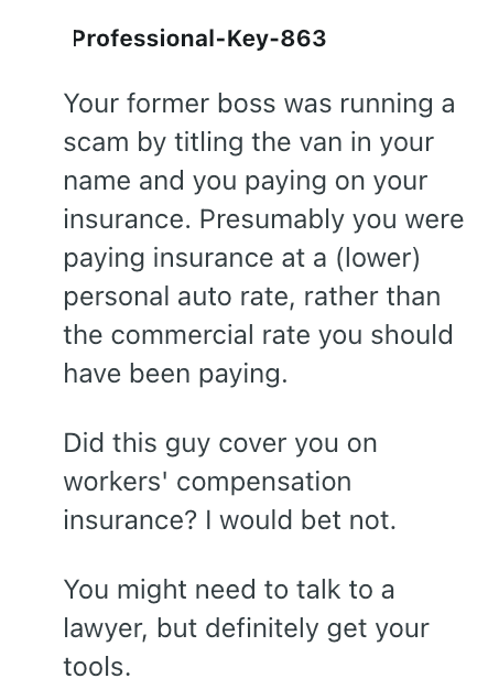Professional-Key-863 Your former boss was running a scam by titling the van in your name and you paying on your insurance. Presumably you were paying insurance at a (lower) personal auto rate, rather than the commercial rate you should have been paying. Did this guy cover you on workers' compensation insurance? I would bet not. You might need to talk to a lawyer, but definitely get your tools.