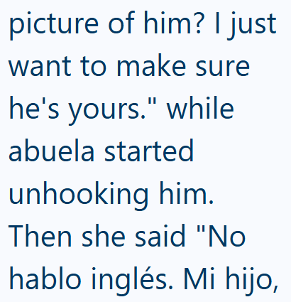 picture of him? I just want to make sure he's yours." while abuela started unhooking him. Then she said "No hablo inglés. Mi hijo,