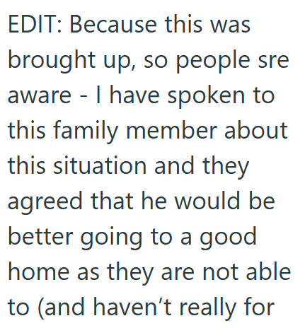 EDIT: Because this was brought up, so people sre aware - I have spoken to this family member about this situation and they agreed that he would be better going to a good home as they are not able to (and haven't really for