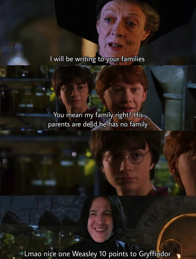 I will be writing to your families You mean my family right? His parents are de d he has no family Lmao nice one Weasley 10 points to Gryffindor