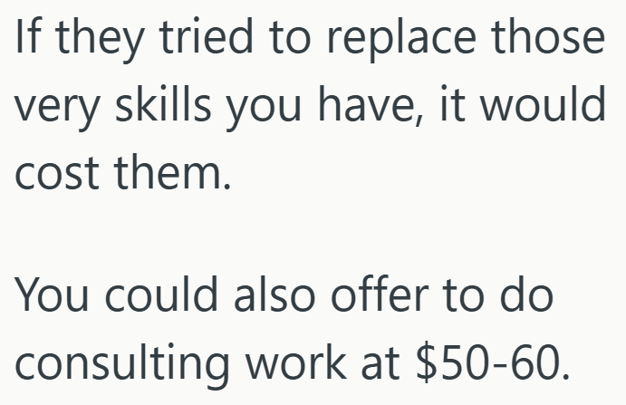 If they tried to replace those very skills you have, it would cost them. You could also offer to do consulting work at $50-60.