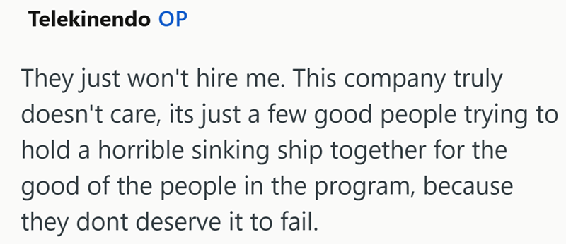 Telekinendo OP They just won't hire me. This company truly doesn't care, its just a few good people trying to hold a horrible sinking ship together for the good of the people in the program, because they dont deserve it to fail.