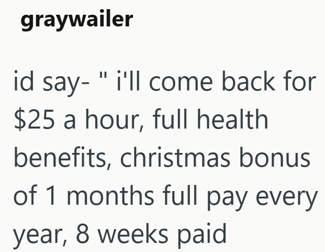 graywailer id say- "i'll come back for $25 a hour, full health benefits, christmas bonus of 1 months full pay every year, 8 weeks paid