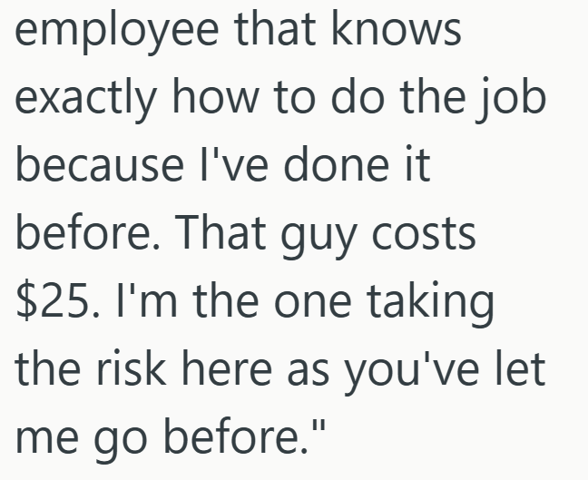 employee that knows exactly how to do the job because I've done it before. That guy costs $25. I'm the one taking the risk here as you've let me go before."