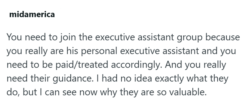midamerica You need to join the executive assistant group because you really are his personal executive assistant and you need to be paid/treated accordingly. And you really need their guidance. I had no idea exactly what they do, but I can see now why they are so valuable.