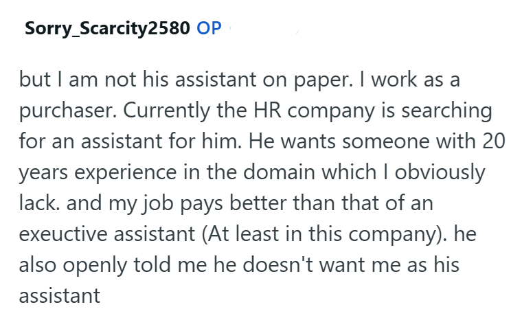 Sorry_Scarcity2580 OP but I am not his assistant on paper. I work as a purchaser. Currently the HR company is searching for an assistant for him. He wants someone with 20 years experience in the domain which I obviously lack. and my job pays better than that of an exeuctive assistant (At least in this company). he also openly told me he doesn't want me as his assistant