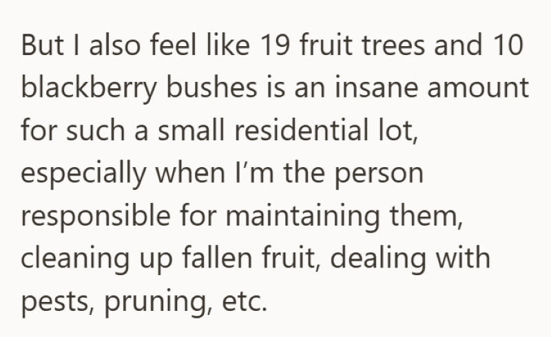 But I also feel like 19 fruit trees and 10 blackberry bushes is an insane amount for such a small residential lot, especially when I'm the person responsible for maintaining them, cleaning up fallen fruit, dealing with pests, pruning, etc.