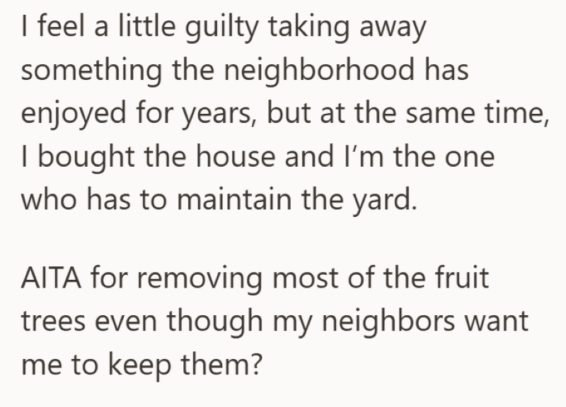 I feel a little guilty taking away something the neighborhood has enjoyed for years, but at the same time, I bought the house and I'm the one who has to maintain the yard. AITA for removing most of the fruit trees even though my neighbors want me to keep them?