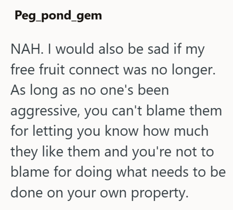 Peg_pond_gem NAH. I would also be sad if my free fruit connect was no longer. As long as no one's been aggressive, you can't blame them for letting you know how much they like them and you're not to blame for doing what needs to be done on your own property.