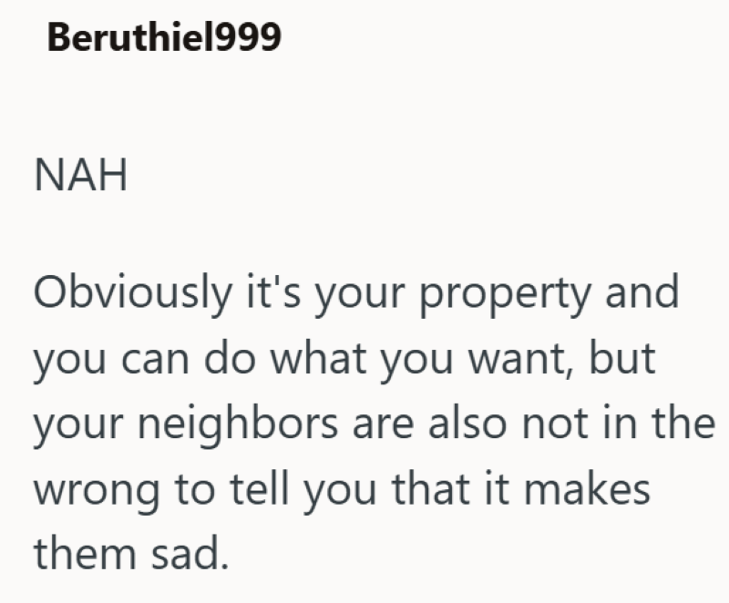 Beruthiel999 NAH Obviously it's your property and you can do what you want, but your neighbors are also not in the wrong to tell you that it makes them sad.