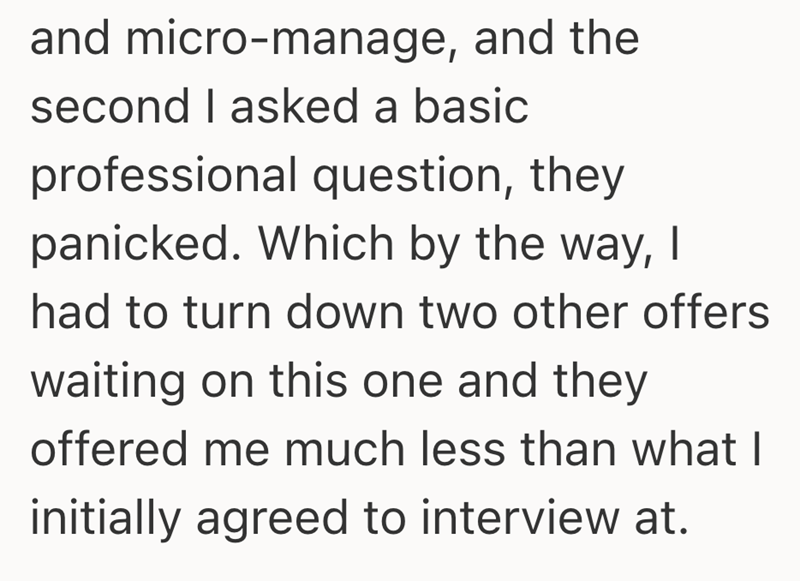 and micro-manage, and the second I asked a basic professional question, they panicked. Which by the way, I had to turn down two other offers waiting on this one and they offered me much less than what I initially agreed to interview at.