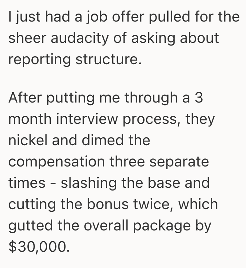 I just had a job offer pulled for the sheer audacity of asking about reporting structure. After putting me through a 3 month interview process, they nickel and dimed the compensation three separate times - slashing the base and cutting the bonus twice, which gutted the overall package by $30,000.